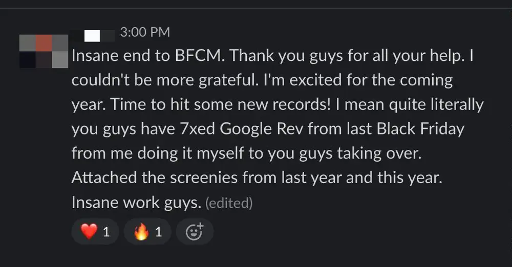 Client Slack message: Insane end to BFCM. Thank you guys for all your help. I mean quite literally you guys have 7xed Google Rev from last Black Friday from me doing it myself to you guys taking over.