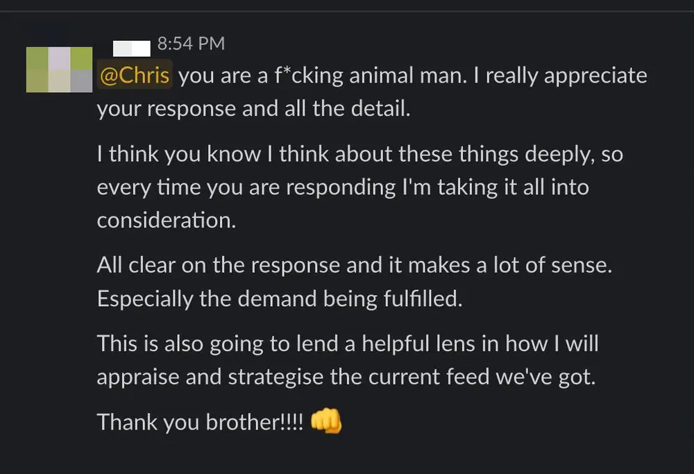 Client Slack message: you are a f-cking animal man. I really appreciate your response and all the detail. I think about these things deeply, so every time you are responding I'm taking it all into consideration. All clear on the response and it makes a lot of sense.