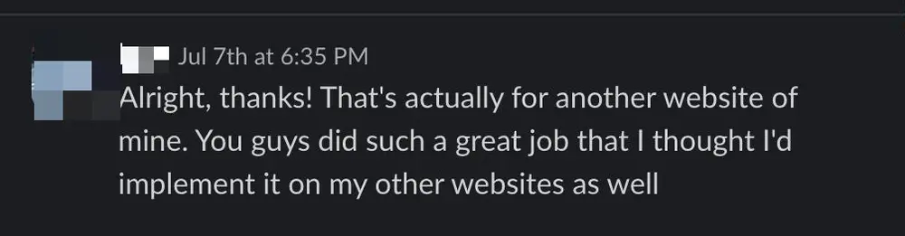 Client Slack message: Alright, thanks! That's actually for another website of mine. You guys did such a great job that I thought I'd implement it on my other websites as well.