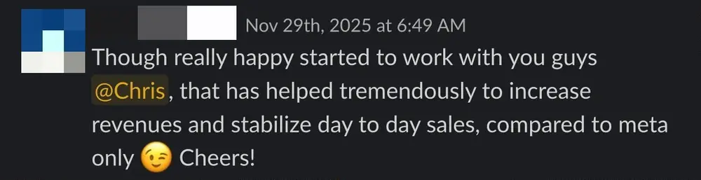 Client Slack message: Though really happy started to work with you guys, that has helped tremendously to increase revenues and stabilize day to day sales, compared to meta only. Cheers!